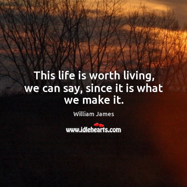 This life is worth living, we can say, since it is what we make it. Image
