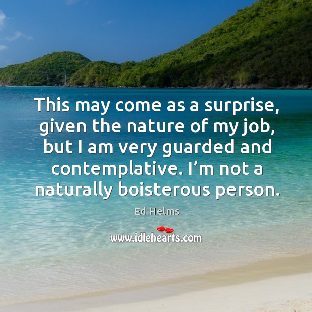 This may come as a surprise, given the nature of my job, but I am very guarded and contemplative. Ed Helms Picture Quote