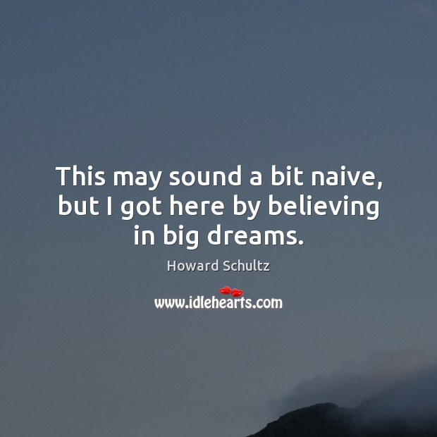 This may sound a bit naive, but I got here by believing in big dreams. Howard Schultz Picture Quote