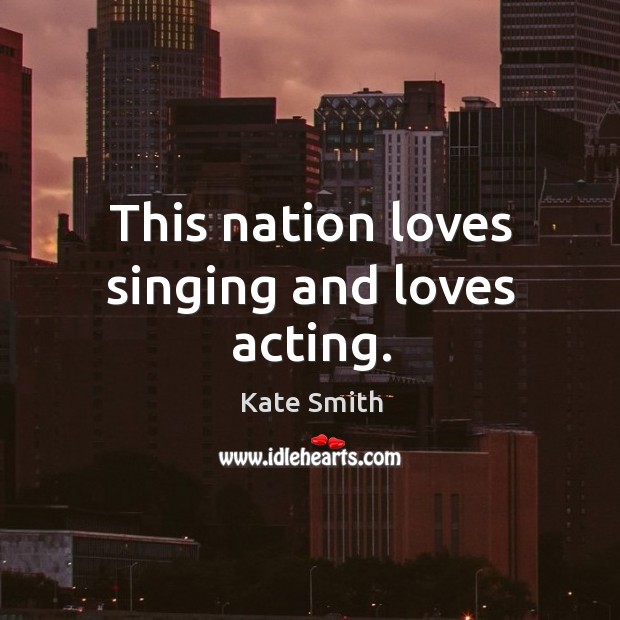 This nation loves singing and loves acting. Kate Smith Picture Quote