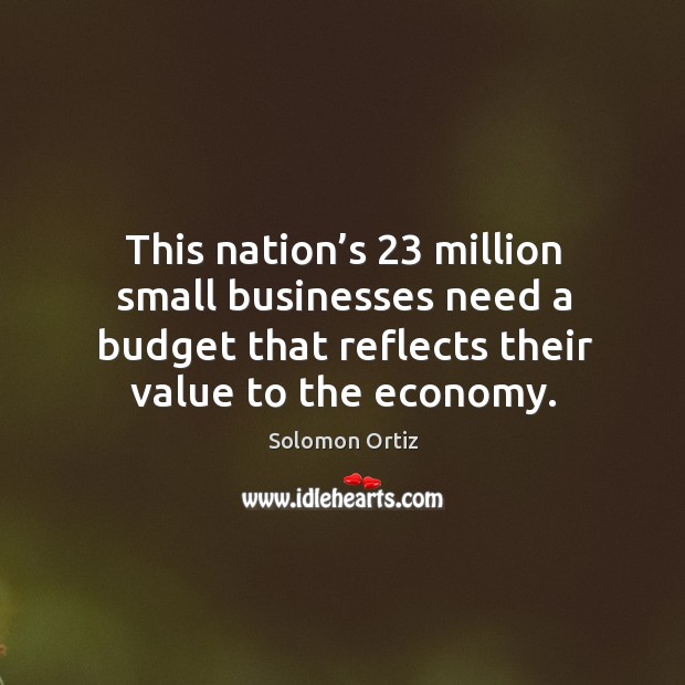 This nation’s 23 million small businesses need a budget that reflects their value to the economy. Solomon Ortiz Picture Quote