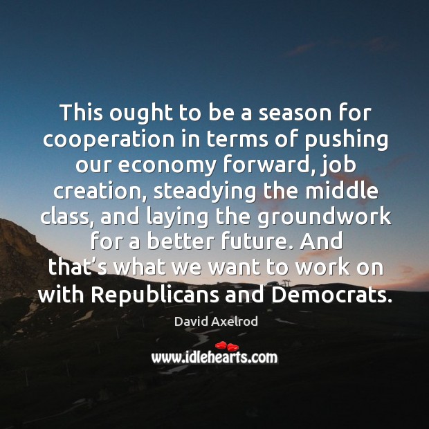 This ought to be a season for cooperation in terms of pushing our economy forward, job creation David Axelrod Picture Quote