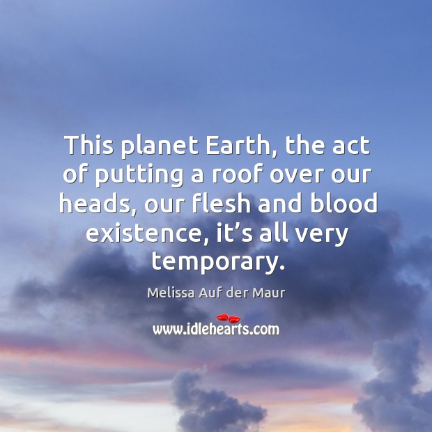This planet earth, the act of putting a roof over our heads, our flesh and blood existence, it’s all very temporary. Melissa Auf der Maur Picture Quote
