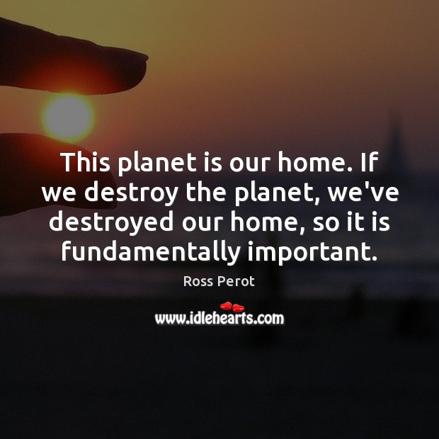 This planet is our home. If we destroy the planet, we’ve destroyed Ross Perot Picture Quote
