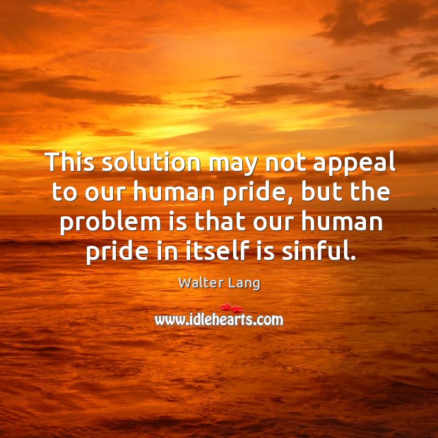 This solution may not appeal to our human pride, but the problem is that our human pride in itself is sinful. Image