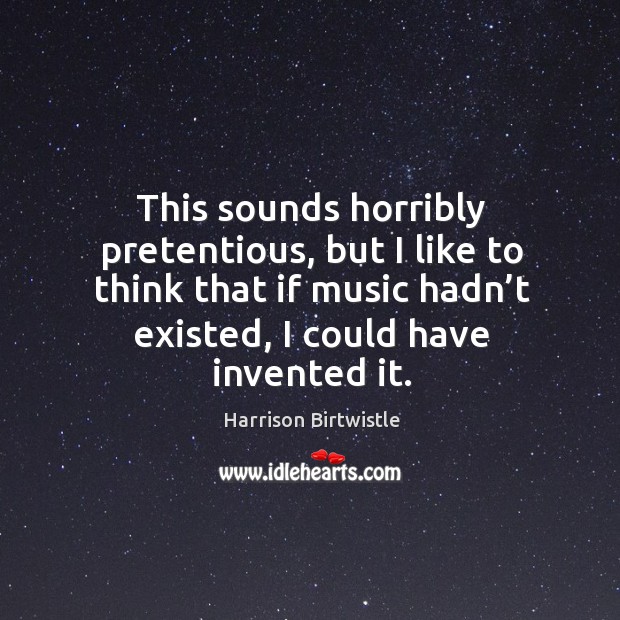 This sounds horribly pretentious, but I like to think that if music hadn’t existed, I could have invented it. Image