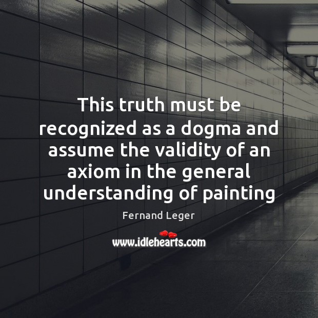 This truth must be recognized as a dogma and assume the validity Fernand Leger Picture Quote