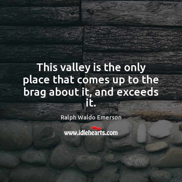 This valley is the only place that comes up to the brag about it, and exceeds it. Ralph Waldo Emerson Picture Quote