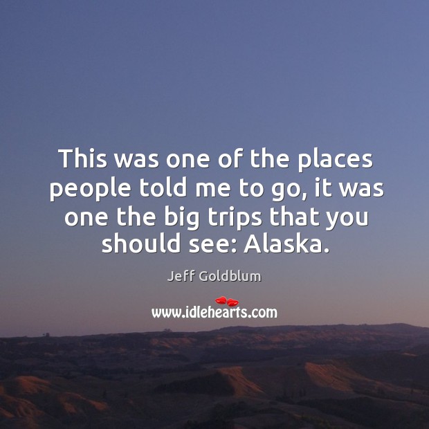 This was one of the places people told me to go, it was one the big trips that you should see: alaska. Jeff Goldblum Picture Quote