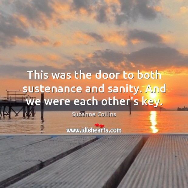 This was the door to both sustenance and sanity. And we were each other’s key. Suzanne Collins Picture Quote