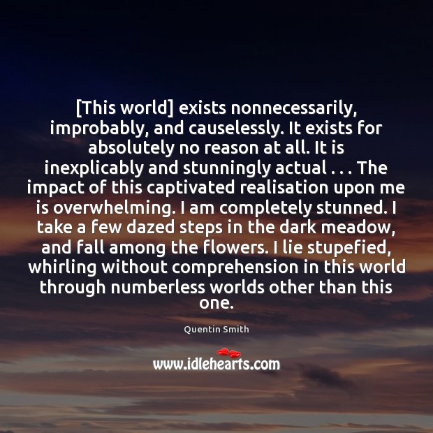 [This world] exists nonnecessarily, improbably, and causelessly. It exists for absolutely no Quentin Smith Picture Quote