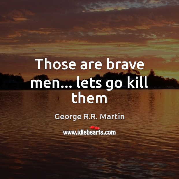 Those are brave men… lets go kill them Image