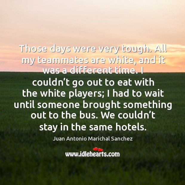 Those days were very tough. All my teammates are white, and it was a different time. Juan Antonio Marichal Sanchez Picture Quote