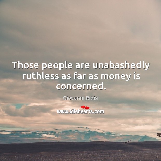 Those people are unabashedly ruthless as far as money is concerned. Image
