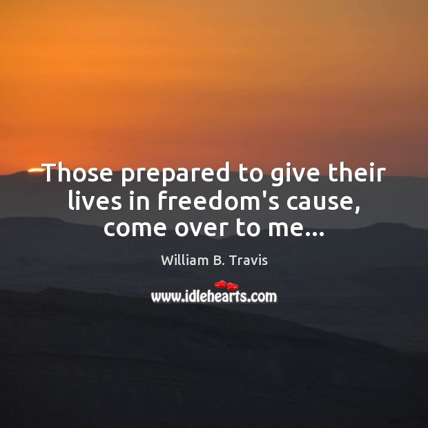 Those prepared to give their lives in freedom’s cause, come over to me… William B. Travis Picture Quote