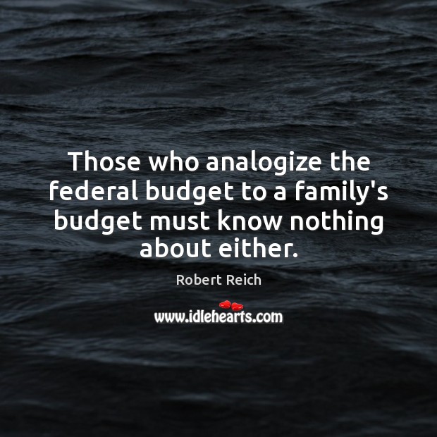 Those who analogize the federal budget to a family’s budget must know Robert Reich Picture Quote