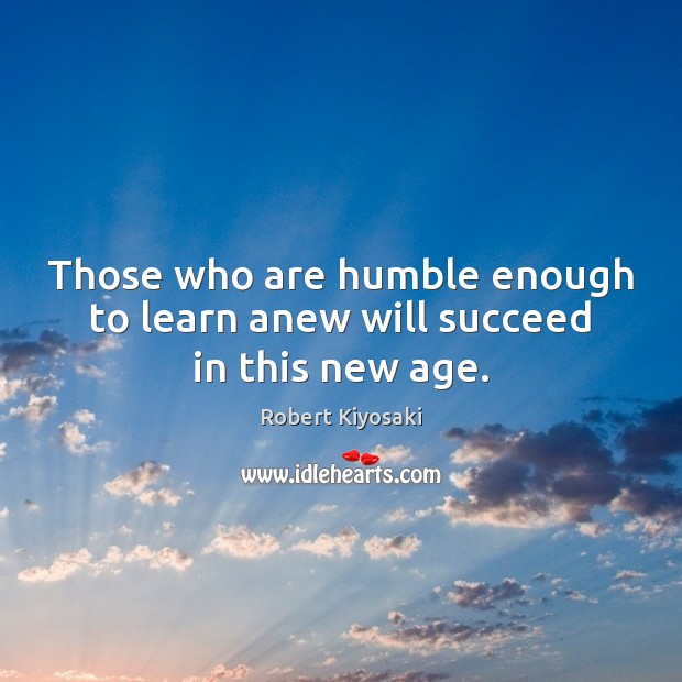 Those who are humble enough to learn anew will succeed in this new age. Robert Kiyosaki Picture Quote