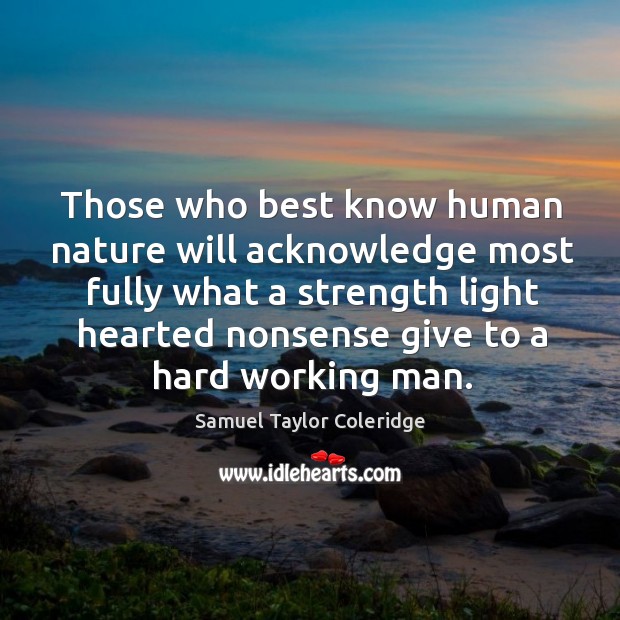 Those who best know human nature will acknowledge most fully what a strength light hearted nonsense give to a hard working man. Samuel Taylor Coleridge Picture Quote
