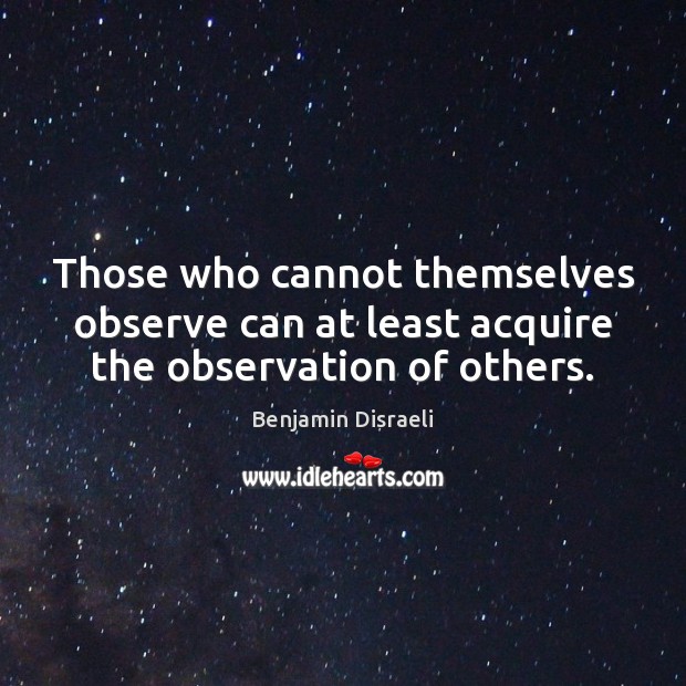 Those who cannot themselves observe can at least acquire the observation of others. Benjamin Disraeli Picture Quote
