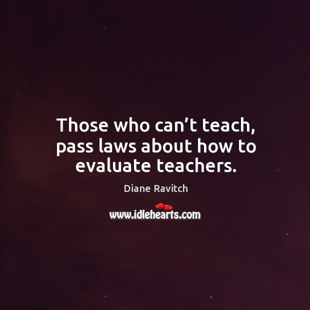 Those who can’t teach, pass laws about how to evaluate teachers. Diane Ravitch Picture Quote