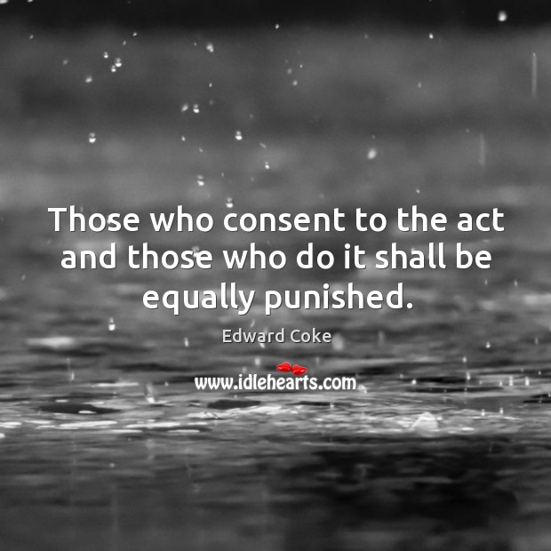 Those who consent to the act and those who do it shall be equally punished. Edward Coke Picture Quote