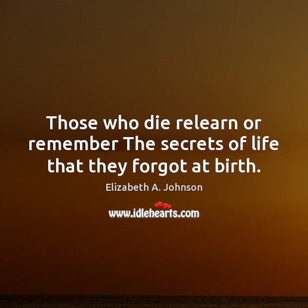 Those who die relearn or remember The secrets of life that they forgot at birth. Elizabeth A. Johnson Picture Quote
