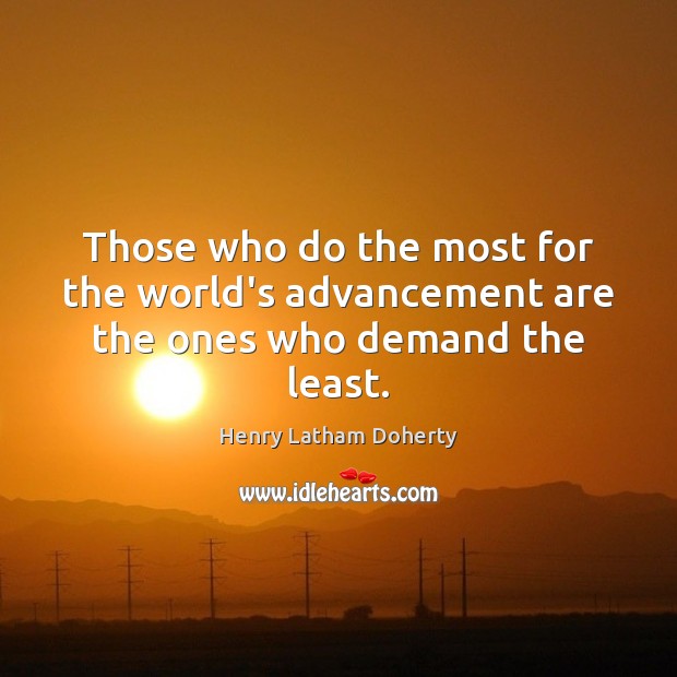 Those who do the most for the world’s advancement are the ones who demand the least. 