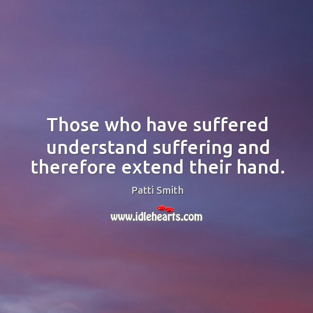 Those who have suffered understand suffering and therefore extend their hand. Patti Smith Picture Quote
