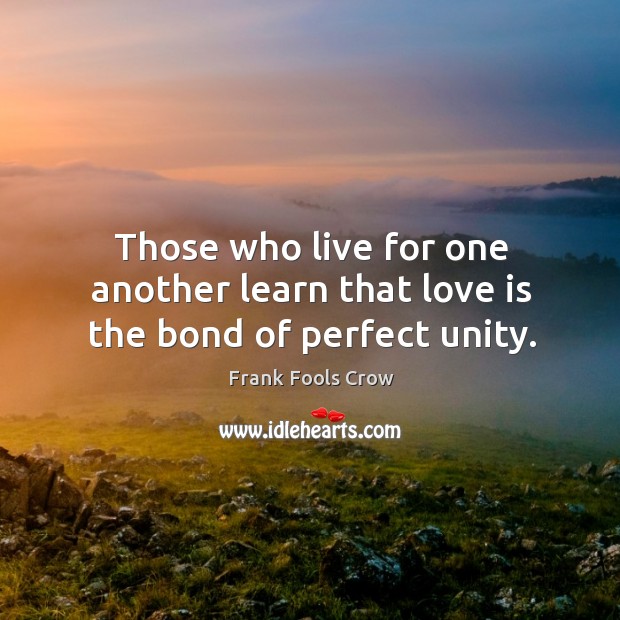 Those who live for one another learn that love is the bond of perfect unity. Frank Fools Crow Picture Quote