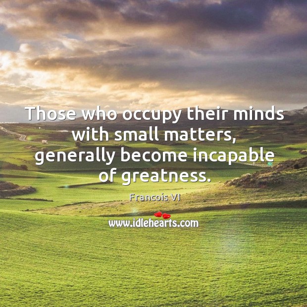 Those who occupy their minds with small matters, generally become incapable of greatness. Francois VI Picture Quote