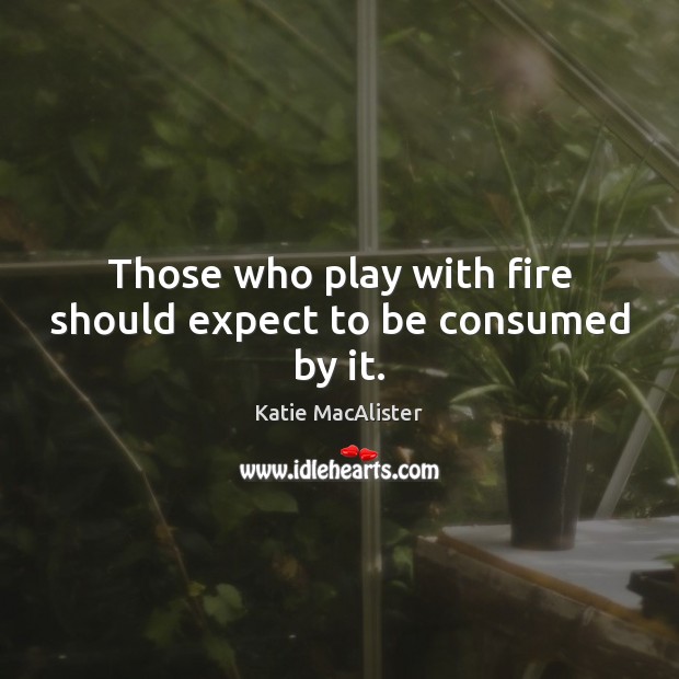 Those who play with fire should expect to be consumed by it. Image