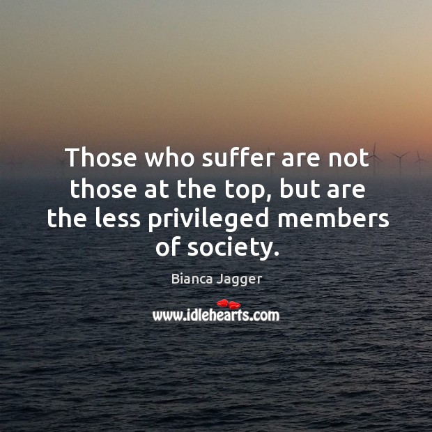 Those who suffer are not those at the top, but are the less privileged members of society. Bianca Jagger Picture Quote