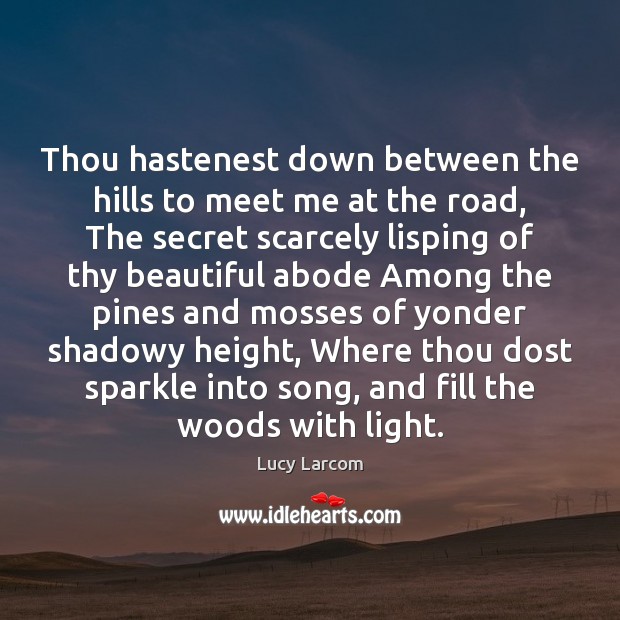 Thou hastenest down between the hills to meet me at the road, 