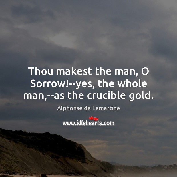 Thou makest the man, O Sorrow!–yes, the whole man,–as the crucible gold. Alphonse de Lamartine Picture Quote
