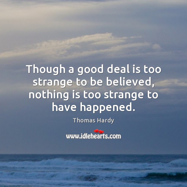 Though a good deal is too strange to be believed, nothing is too strange to have happened. Thomas Hardy Picture Quote