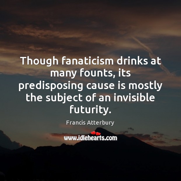 Though fanaticism drinks at many founts, its predisposing cause is mostly the Francis Atterbury Picture Quote