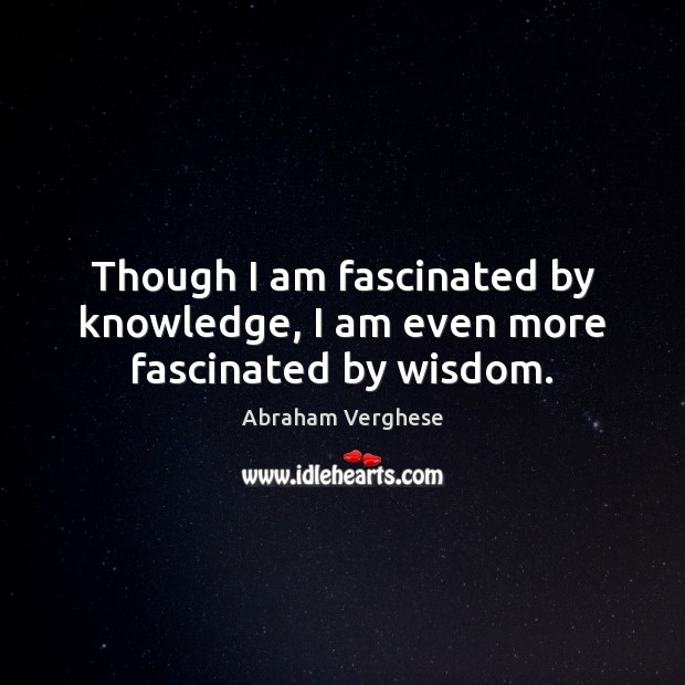 Though I am fascinated by knowledge, I am even more fascinated by wisdom. Abraham Verghese Picture Quote