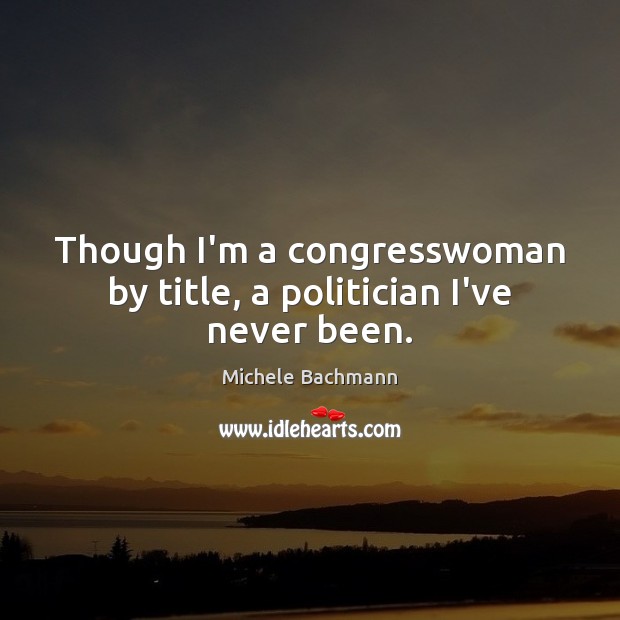Though I’m a congresswoman by title, a politician I’ve never been. Michele Bachmann Picture Quote