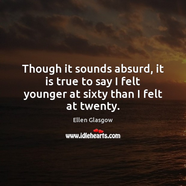 Though it sounds absurd, it is true to say I felt younger at sixty than I felt at twenty. Ellen Glasgow Picture Quote