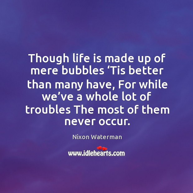 Though life is made up of mere bubbles ‘tis better than many have, for while we’ve a whole lot Image