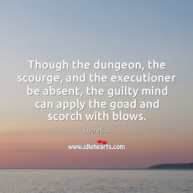 Though the dungeon, the scourge, and the executioner be absent, the guilty mind can apply the goad and scorch with blows. Lucretius Picture Quote
