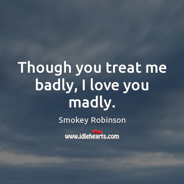 Though you treat me badly, I love you madly. 