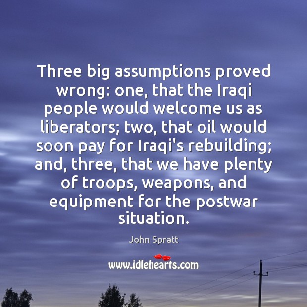 Three big assumptions proved wrong: one, that the Iraqi people would welcome John Spratt Picture Quote