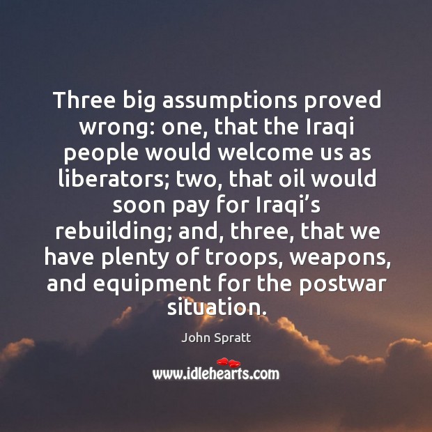 Three big assumptions proved wrong: one, that the iraqi people would welcome us as liberators John Spratt Picture Quote
