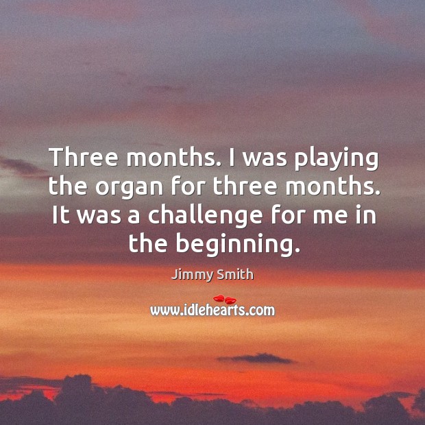 Three months. I was playing the organ for three months. It was a challenge for me in the beginning. Jimmy Smith Picture Quote