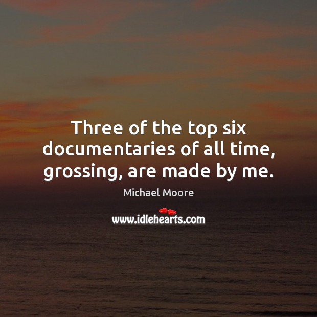 Three of the top six documentaries of all time, grossing, are made by me. Michael Moore Picture Quote