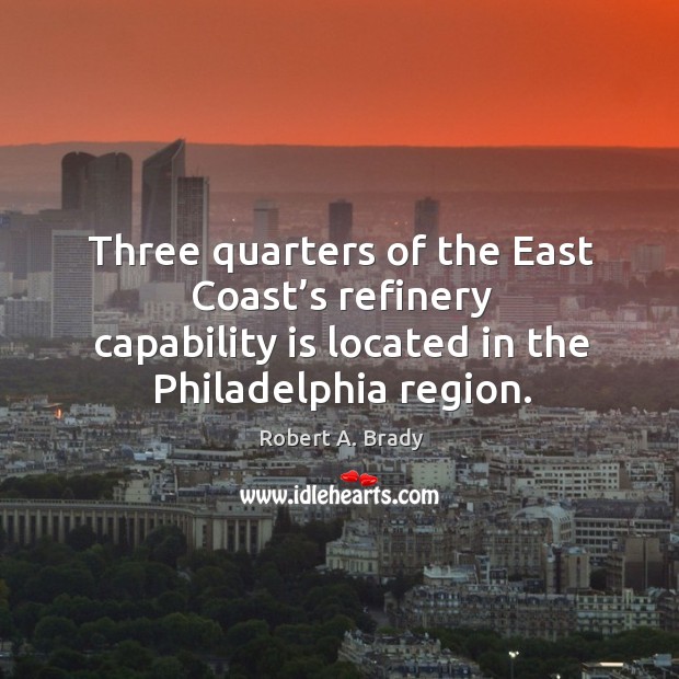 Three quarters of the east coast’s refinery capability is located in the philadelphia region. Robert A. Brady Picture Quote