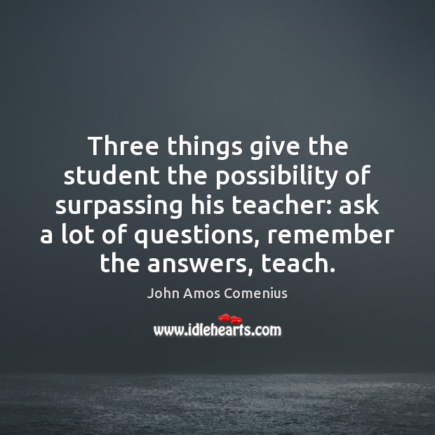 Three things give the student the possibility of surpassing his teacher: ask 