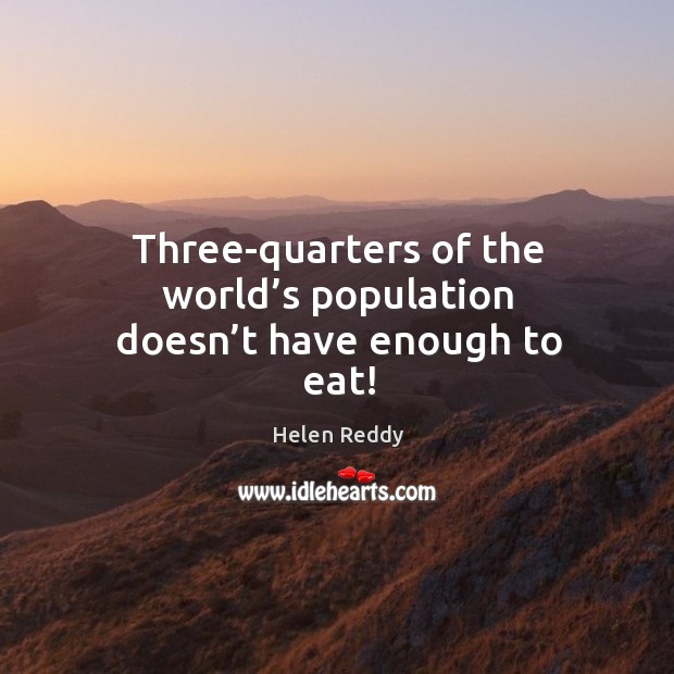 Three-quarters of the world’s population doesn’t have enough to eat! Helen Reddy Picture Quote