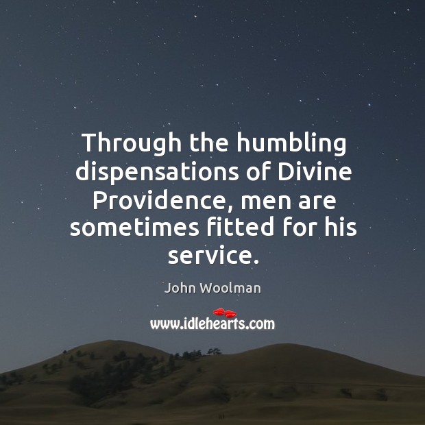 Through the humbling dispensations of divine providence, men are sometimes fitted for his service. John Woolman Picture Quote